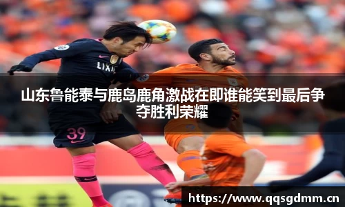 山东鲁能泰与鹿岛鹿角激战在即谁能笑到最后争夺胜利荣耀